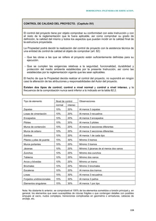 HORMIGONES. INGENIERIA DE EDIFICACION.
118
CONTROL DE CALIDAD DEL PROYECTO. (Capitulo XV)
El control del proyecto tiene por objeto comprobar su conformidad con esta Instrucción y con
el resto de la reglamentación que le fuera aplicable, así como comprobar su grado de
definición, la calidad del mismo y todos los aspectos que puedan incidir en la calidad final de
la estructura proyectada.
La Propiedad podrá decidir la realización del control de proyecto con la asistencia técnica de
una entidad de control de calidad al objeto de comprobar (art. 82):
- Que las obras a las que se refiere el proyecto están suficientemente definidas para su
ejecución.
- Que se cumplen las exigencias relativas a la seguridad, funcionalidad, durabilidad y
protección del medio ambiente establecidas por la presente Instrucción, así como las
establecidas por la reglamentación vigente que les sean aplicables.
El hecho de que la Propiedad decida realizar el control del proyecto, no supondrá en ningún
caso la alteración de las atribuciones y responsabilidades del Autor del proyecto.
Existen dos tipos de control; control a nivel normal y control a nivel intenso, y la
frecuencia de la comprobación nunca será inferior a lo indicado en la tabla 82.2.
Nivel de controlTipo de elemento
normal intenso
Observaciones
Zapatas 10% 20% Al menos 3 zapatas
Losas de cimentación 10% 20% Al menos 3 recuadros
Encepados 10% 20% Al menos 3 encepados
Pilotes 10% 20% Al menos 3 pilotes
Muros de contención 10% 20% Al menos 3 secciones diferentes
Muros de sótano 10% 20% Al menos 3 secciones diferentes
Estribos 10% 20% Al menos 1 de cada tipo
Pilares y pilas de puente 15% 30% Mínimo 3 tramos
Muros portantes 10% 20% Mínimo 3 tramos
Jácenas 10% 20% Mínimo 3 jácenas de al menos dos vanos
Zunchos 10% 20% Mínimo dos zunchos
Tableros 10% 20% Mínimo dos vanos
Arcos y bóvedas 10% 20% Mínimo un tramo
Brochales 10% 20% Mínimo 3 brochales
Escaleras 10% 20% Al menos dos tramos
Losas 15% 30% Al menos 3 recuadros
Forjados unidireccionales 15% 30% Al menos 3 paños
Elementos singulares 15% 30% Al menos 1 por tipo
Nota: No obstante lo anterior, se comprobará el 100% de los elementos sometidos a torsión principal y, en
general, los elementos que sean susceptibles de roturas frágiles o que contengan detalles con posibles
empujes al vacío, nudos complejos, transiciones complicadas en geometría o armaduras, cabezas de
anclaje, etc.
 
