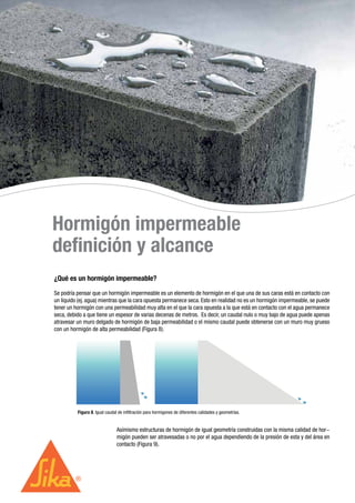 Hormigón impermeable
definición y alcance
¿Qué es un hormigón impermeable?
Se podría pensar que un hormigón impermeable es un elemento de hormigón en el que una de sus caras está en contacto con
un líquido (ej. agua) mientras que la cara opuesta permanece seca. Esto en realidad no es un hormigón impermeable, se puede
tener un hormigón con una permeabilidad muy alta en el que la cara opuesta a la que está en contacto con el agua permanece
seca, debido a que tiene un espesor de varias decenas de metros. Es decir, un caudal nulo o muy bajo de agua puede apenas
atravesar un muro delgado de hormigón de baja permeabilidad o el mismo caudal puede obtenerse con un muro muy grueso
con un hormigón de alta permeabilidad (Figura 8).
Asímismo estructuras de hormigón de igual geometría construidas con la misma calidad de hor-
migón pueden ser atravesadas o no por el agua dependiendo de la presión de esta y del área en
contacto (Figura 9).
Figura 8. Igual caudal de infiltración para hormigones de diferentes calidades y geometrías.
 