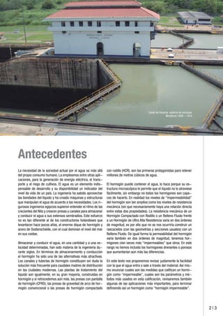2 | 3
Antecedentes
La necesidad de la sociedad actual por el agua va más allá
del propio consumo humano. La empleamos entre otras apli-
caciones, para la generación de energía eléctrica, el trans-
porte y el riego de cultivos. El agua es un elemento indis-
pensable de desarrollo y su disponibilidad un indicador del
nivel de vida de un país. La ingeniería ha sabido aprovechar
las bondades del líquido y ha creado máquinas y estructuras
que manipulan el agua de acuerdo a las necesidades. Los ri-
gurosos ingenieros egipcios supieron entender el ritmo de las
crecientes del Nilo y crearon presas y canales para almacenar
y conducir el agua a sus extensos sembradíos. Este esfuerzo
no es tan diferente al de los constructores holandeses que
levantaron hace pocos años, el enorme dique de hormigón y
acero de Oosterschelde, con el cual dominan el nivel del mar
en sus costas.
Almacenar y conducir el agua, en una cantidad y a una ve-
locidad determinadas, han sido materia de la ingeniería du-
rante siglos. En términos de almacenamiento y conducción
el hormigón ha sido una de las alternativas más atractivas.
Los canales y tuberías de hormigón constituyen sin duda la
solución más frecuente para caudales madres de distribución
en las ciudades modernas. Las plantas de tratamiento del
líquido son igualmente, en su gran mayoría, construidas en
hormigón y si retrocedemos aún más, las presas con pantalla
de hormigón (CFRD), las presas de gravedad de arco de hor-
migón convencional o las presas de hormigón compactado
Canal de Panamá, sistema de exclusas.
Miraflores 1909 - 1914
con rodillo (HCR), son las primeras protagonistas para retener
millones de metros cúbicos de agua.
El hormigón puede contener el agua, lo hace porque su es-
tructura microscópica le permite que el líquido no lo atraviese
fácilmente, sin embargo no todos los hormigones son capa-
ces de hacerlo. En realidad los niveles de “impermeabilidad”
del hormigón son tan amplios como los niveles de resistencia
mecánica (sin que necesariamente haya una relación directa
entre estas dos propiedades). La resistencia mecánica de un
Hormigón Compactado con Rodillo o un Relleno Fluido frente
a un Hormigón de Ultra Alta Resistencia varía en dos órdenes
de magnitud, es por ello que no se nos ocurriría construir un
rascacielos (con las geometrías y secciones usuales) con un
Relleno Fluido. De igual forma la permeabilidad del hormigón
varía también en dos órdenes de magnitud, tenemos hor-
migones cien veces más “impermeables” que otros. En este
rango no hemos incluido los hormigones drenantes o porosos
que aumentarían aún más las diferencias.
En este texto nos proponemos revisar justamente la facilidad
con la que el agua entra o sale a través del material. Así mis-
mo enunciar cuales son las medidas que califican un hormi-
gón como “impermeable”, cuales son los parámetros y mé-
todos más usados en esta calificación, revisaremos también
algunas de las aplicaciones más importantes, para terminar
definiendo así un hormigón como “hormigón impermeable”.
 