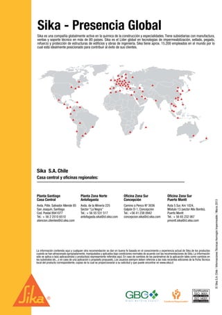4 | 30
©SikaS.A.Chile/InformacionesTécnicasHormigónImpermeable/Marzo2013
Sika es una compañía globalmente activa en la química de la construcción y especialidades. Tiene subsidiarias con manufactura,
ventas y soporte técnico en más de 80 países. Sika es el Líder global en tecnologías de impermeabilización, sellado, pegado,
refuerzo y protección de estructuras de edificios y obras de ingeniería. Sika tiene aprox. 15.200 empleados en el mundo por lo
cual está idealmente posicionado para contribuir al éxito de sus clientes.
Sika - Presencia Global
La información contenida aquí y cualquier otra recomendación se dan en buena fe basada en el conocimiento y experiencia actual de Sika de los productos
cuando se han almacenado apropiadamente, manipulados y aplicados bajo condiciones normales de acuerdo con las recomendaciones de Sika. La información
sólo se aplica a la(s) aplicación(es) y producto(s) expresamente referidos aquí. En caso de cambios de los parámetros de la aplicación tales como cambios en
los substratos etc., o en caso de una aplicación o propósito propuesto. Los usuarios siempre deben referirse a las más recientes ediciones de la Ficha Técnica
local del producto correspondiente, copias de la cual se proporcionarán a su solicitud y que puede encontrar en www.sika.cl
Sika S.A. Chile
Casa central y oficinas regionales:
Avda. Pdte. Salvador Allende 85
San Joaquín, Santiago
Cod. Postal 8941077
Tel.: + 56 2 2510 6510
atencion.clientes@cl.sika.com
Planta Santiago
Casa Central
Ruta 5 Sur, Km 1024,
Módulo 13 (sector Alto Bonito),
Puerto Montt
Tel.: + 56 65 232 067
pmontt.sika@cl.sika.com
Oficina Zona Sur
Puerto Montt
Camino a Penco Nº 3036
Galpón D-1, Concepción
Tel.: +56 41 238 0942
concepcion.sika@cl.sika.com
Oficina Zona Sur
Concepción
Avda. de la Minería 225
Sector “La Negra”
Tel.: + 56 55 531 517
antofagasta.sika@cl.sika.com
Planta Zona Norte
Antofagasta
 