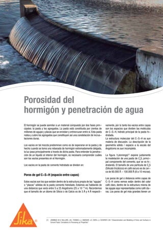Porosidad del
hormigón y penetración de agua
El hormigón se puede asimilar a un material compuesto por dos fases prin-
cipales: la pasta y los agregados. La pasta está constituida por cientos de
millones de agujas y placas que se enredan y entrecruzan entre sí. Esta pasta
rodea y cubre los agregados que constituyen así una constelación de incrus-
taciones duras.
Los vacíos en tal mezcla predominan como es de esperarse en la pasta y de
hecho cuando se toma una rebanada de hormigón extremadamente delgada,
la luz pasa principalmente a través de dicha pasta. Para entender la penetra-
ción de un líquido al interior del hormigón, es necesario comprender cuáles
son los vacíos presentes en el Hormigón.
Los vacíos en la pasta de cemento hidratado se dividen en:
Poros de gel C-S-H (espacio entre capas)
Estos vacíos son los que existen dentro de la estructura propia de las “agujas”
o “placas” sólidas de la pasta cemento hidratado. Estamos así hablando de
una distancia que varía entre 5 a 25 Angstroms (25 x 10-10
m). Recordemos
que el tamaño de un átomo de Silicio o de Calcio es de 3 Å y 4 Å respecti-
vamente, por lo tanto los vacíos entre capas
son los espacios que dividen las moléculas
de C-S-H, hidrato principal de la pasta hi-
dratada.
La estructura molecular del C-S-H es aun
materia de discusión. La descripción de la
geometría sólido / espacio a la escala del
Angstroms es aun incompleta.
La figura 1(Jennings)[1]
expone justamente
la modelación de una pasta de C3
S, princi-
pal componente del cemento, que se va hi-
dratando. El tamaño de una partícula de C3
S
(Silicato tricálcico) en café oscuro es de cer-
ca de 80.000 Å - 100.000 Å (8 a 10 micras).
Los poros de gel o distancia entre capas de
C-S-H como vemos están dentro del color
café claro, dentro de la estructura misma de
las agujas aquí representadas como café cla-
ras. Los poros de gel más grandes tienen un
[1]	 JENNINGS M.H, BULLARD J.W., THOMAS J.J. ANDRADE J.E, CHEN J.J, SCHERER G.W. “Characterization and Modeling of Pores and Surfaces in
Cement Paste: Correlations to Processing an Properties”
 
