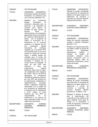 CODIGO

:

NTP 339.226:2009

TITULO

:

HORMIGÓN
(CONCRETO).
Compuestos líquidos formadores
formadores de membrana para
curar concreto. Requisitos 9 p.

RESUMEN

:

Establece
los
compuestos
líquidos
formadores
de
membrana, adecuados para su
aplicación a las superficies de
concreto para reducir las
pérdidas de agua durante el
período
inicial
de
endurecimiento. Los compuestos
pigmentados blancos formadores
de membrana, adicionalmente se
aplican con el propósito de
reducir el incremento de la
temperatura en el concreto
expuesto a la radiación del sol.
Los
compuestos
líquidos
formadores
de
membrana
regulados por la presente NTP,
son adecuados para su uso como
medios de curado del concreto
fresco, y también pueden ser
utilizados para el curado del
concreto después de remover las
formaletas o después de un
curado inicial con humedad. El
texto de esta NTP hace
referencia
a
notas
que
proporcionan
material
explicativo. Estas notas no deben
ser consideradas como requisitos
de la NTP. Este es una NTP de
desempeño. La composición
admisible de productos cubiertos
por esta NTP está limitada por
las disposiciones establecidas en
reglamentaciones
nacionales,
locales y regionales. Cuestiones
relacionadas con la calidad del
aire (emisiones de disolventes),
la exposición de los trabajadores
y otros riesgos no están
cubiertas por esta NTP. Es
responsabilidad
de
los
productores y los usuarios de
estos materiales cumplir con los
reglamentos pertinentes

DESCRIPTORES

:

CONCRETO;
LIQUIDOS;
REQUISITOS

PRECIO

:
:

HORMIGÓN
(CONCRETO).
Método de ensayo normalizado
para determinar el contenido de
sulfatos en las aguas usadas en la
elaboración de morteros y
concretos de cemento Portland.
Método del Fotómetro. 10 p.

DESCRIPTORES

:

CONCRETO;
MORTEROS;
SULFATOS; AGUA RESIDUAL

PRECIO

:

S/.22,52

CODIGO

:

NTP 339.228:2009

TITULO

:

HORMIGÓN
(CONCRETO).
Postes de concreto pretensado
vaciados y vibrados. Requisitos
generales 13 p.

RESUMEN

:

Establece los requisitos generales
que deben cumplir los postes de
concreto
pretensado,
estáticamente
vaciados
y
vibrados
en
moldes
de
encofrado,
utilizados
como
soporte estructural para el
alumbrado público, líneas de
distribución, transmisión y como
postes terminales

DESCRIPTORES

:

POSTES;
CONCRETO
PRETENSADO; REQUISITOS

PRECIO

:

S/.28,17

CODIGO

:

NTP 339.229:2009

TITULO

:

HORMIGÓN
(CONCRETO).
Método de ensayo normalizado
para determinar el contenido de
sulfatos en las aguas usadas en la
elaboración
y
curado
de
morteros y concretos de
cemento
Portland.
Método
gravimétrico. 1a Edición 10 p.

RESUMEN

:

Establece el método de ensayo
para la determinación del
contenido de iones sulfato en las
aguas utilizadas como aguas de
mezcla en la producción y
curado de morteros y concretos
de cemento Portland.

DESCRIPTORES

:

CONCRETO;
MORTEROS;
CURADO; SULFATOS; AGUA
RESIDUAL

PRECIO

NTP 339.227:2009

:

:

S/.22,52

S/.22,52

CODIGO

TITULO

CURADO;
MEMBRANA;

Página 16

 