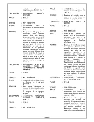 utilizados en aplicaciones de
edificación y construcción civil
DESCRIPTORES

:

AGREGADOS
ENSAYOS

TITULO

:

AGREGADOS.
Índice
del
espesor del agregado grueso. 2a
. ed. 10 p.

RESUMEN

:

Establece el método para la
determinación del índice de
espesor del agregado grueso

DESCRIPTORES

:

AGREGADOS;
ESPESOR

PRECIO

:

S/.22,52

CODIGO

:

NTP 400.042:2001

TITULO

:

AGREGADOS. Métodos de
ensayo para la determinación
cuantitativa de cloruros y
sulfatos solubles en agua para
agregados
de
hormigón
(concreto) 16 p.

RESUMEN

:

Establece el método de ensayo
que permite determinar el
contenido de cloruros y sulfatos
solubles en agua de los
agregados, empleados en la
elaboración de mezclas de
hormigón (concreto) y morteros.
Está dividida en 2 partes: la
primera
especifica
el
procedimiento
para
la
determinación del contenido de
ión cloruro soluble en agua
mediante el método volumétrico
de Mohr; la segunda parte
especifica la determinación del
contenido de ión sulfato soluble
en agua mediante el método
gravimétrico

GRUESOS;

PRECIO

:

S/.50,69

CODIGO

:

NTP 400.039:1999

TITULO

:

AGREGADOS.
Índice
de
alargamiento del agregado grueso
8 p.

RESUMEN

:

Las partículas del agregado son
clasificadas
como
alargadas
cuando tienen una longitud
(mayor dimensión) superior a 1,8
del promedio de la medida de la
malla usada para determinar la
fracción de la medida en la cual la
partícula pasa. El índice de
alargamiento se basa en la
separación de las partículas
alargadas y expresando su peso
como porcentaje del peso de la
muestra ensayada. El ensayo no
es aplicable a los materiales que
pasan la malla de 6,30 mm o
quedan retenidos sobre la malla
de 50,0 mm en el ensayo de
tamizado

INDICE

DE

DESCRIPTORES

:

AGREGADOS; AGREGADOS
GRUESOS;
INDICE
DE
ALARGAMIENTO; METODO;
ENSAYOS

PRECIO

:

S/.22,52

CODIGO

:

NTP 400.040:1999

DESCRIPTORES

:

TITULO

:

AGREGADOS. Partículas chatas
o alargadas en el agregado
grueso 8 p.

AGREGADOS;
CLORUROS;
SULFATOS; CONCRETO

PRECIO

:

S/.33,78

CODIGO

:

NTP 400.043:2006

TITULO

:

AGREGADOS.
Práctica
normalizada para reducir las
muestras de agregados a tamaño
de ensayo 10 p.

RESUMEN

:

Establece tres métodos para la
reducción de muestras de
agregados de gran volumen a un
apropiado tamaño para ensayos
empleando técnicas que tienen
por finalidad minimizar las
variaciones medidas en sus
características entre las muestras

RESUMEN

DESCRIPTORES

:

:

Esta norma comprende el
método de determinación de los
porcentajes de partículas chatas
o alargadas en el agregado
grueso
AGREGADOS;
GRUESOS;
CHATAS

PRECIO

:

S/.22,52

CODIGO

:

AGREGADOS
PARTICULAS

NTP 400.041:2011

Página 24

 
