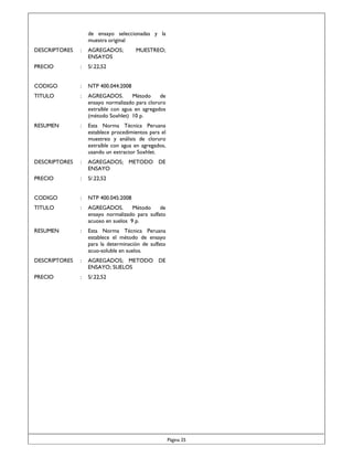 de ensayo seleccionadas y la
muestra original
DESCRIPTORES

:

AGREGADOS;
ENSAYOS

MUESTREO;

PRECIO

:

S/.22,52

CODIGO

:

NTP 400.044:2008

TITULO

:

AGREGADOS.
Método
de
ensayo normalizado para cloruro
extraíble con agua en agregados
(método Soxhlet) 10 p.

RESUMEN

:

Esta Norma Técnica Peruana
establece procedimientos para el
muestreo y análisis de cloruro
extraíble con agua en agregados,
usando un extractor Soxhlet.

DESCRIPTORES

:

AGREGADOS; METODO DE
ENSAYO

PRECIO

:

S/.22,52

CODIGO

:

NTP 400.045:2008

TITULO

:

AGREGADOS.
Método
de
ensayo normalizado para sulfato
acuoso en suelos 9 p.

RESUMEN

:

Esta Norma Técnica Peruana
establece el método de ensayo
para la determinación de sulfato
acuo-soluble en suelos.

DESCRIPTORES

:

AGREGADOS; METODO DE
ENSAYO; SUELOS

PRECIO

:

S/.22,52

Página 25

 