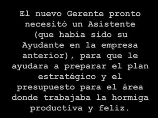 El nuevo Gerente pronto necesitó un Asistente (que había sido su Ayudante en la empresa anterior), para que le ayudara a preparar el plan estratégico y el presupuesto para el área donde trabajaba la hormiga productiva y feliz. 