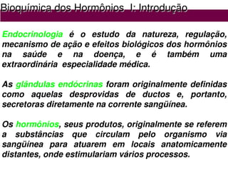 Bioqu
Bioquí
ímica dos Horm
mica dos Hormô
ônios
nios I: Introdu
I: Introduçã
ção
o
Endocrinologia é o estudo da natureza, regulação,
mecanismo de ação e efeitos biológicos dos hormônios
na saúde e na doença, e é também uma
extraordinária especialidade médica.
As glândulas endócrinas foram originalmente definidas
como aquelas desprovidas de ductos e, portanto,
secretoras diretamente na corrente sangüínea.
Os hormônios, seus produtos, originalmente se referem
a substâncias que circulam pelo organismo via
sangüínea para atuarem em locais anatomicamente
distantes, onde estimulariam vários processos.
 