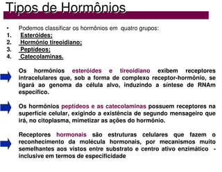 Tipos de Horm
Tipos de Hormô
ônios
nios
• Podemos classificar os hormônios em quatro grupos:
1. Esteróides;
2. Hormônio tireoidiano;
3. Peptídeos;
4. Catecolaminas.
Os hormônios esteróides e tireoidiano exibem receptores
intracelulares que, sob a forma de complexo receptor-hormônio, se
ligará ao genoma da célula alvo, induzindo a síntese de RNAm
específico.
Os hormônios peptídeos e as catecolaminas possuem receptores na
superfície celular, exigindo a existência de segundo mensageiro que
irá, no citoplasma, mimetizar as ações do hormônio.
Receptores hormonais são estruturas celulares que fazem o
reconhecimento da molécula hormonais, por mecanismos muito
semelhantes aos vistos entre substrato e centro ativo enzimático -
inclusive em termos de especificidade
 