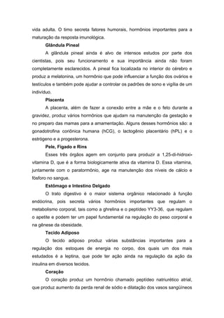 vida adulta. O timo secreta fatores humorais, hormônios importantes para a
maturação da resposta imunológica.
      Glândula Pineal
      A glândula pineal ainda é alvo de intensos estudos por parte dos
cientistas, pois seu funcionamento e sua importância ainda não foram
completamente esclarecidos. A pineal fica localizada no interior do cérebro e
produz a melatonina, um hormônio que pode influenciar a função dos ovários e
testículos e também pode ajudar a controlar os padrões de sono e vigília de um
indivíduo.
      Placenta
      A placenta, além de fazer a conexão entre a mãe e o feto durante a
gravidez, produz vários hormônios que ajudam na manutenção da gestação e
no preparo das mamas para a amamentação. Alguns desses hormônios são: a
gonadotrofina coriônica humana (hCG), o lactogênio placentário (hPL) e o
estrógeno e a progesterona.
      Pele, Fígado e Rins
      Esses três órgãos agem em conjunto para produzir a 1,25-di-hidroxi-
vitamina D, que é a forma biologicamente ativa da vitamina D. Essa vitamina,
juntamente com o paratormônio, age na manutenção dos níveis de cálcio e
fósforo no sangue.
      Estômago e Intestino Delgado
      O trato digestivo é o maior sistema orgânico relacionado à função
endócrina, pois secreta vários hormônios importantes que regulam o
metabolismo corporal, tais como a ghrelina e o peptídeo YY3-36, que regulam
o apetite e podem ter um papel fundamental na regulação do peso corporal e
na gênese da obesidade.
      Tecido Adiposo
      O tecido adiposo produz várias substâncias importantes para a
regulação dos estoques de energia no corpo, dos quais um dos mais
estudados é a leptina, que pode ter ação ainda na regulação da ação da
insulina em diversos tecidos.
      Coração
      O coração produz um hormônio chamado peptídeo natriurético atrial,
que produz aumento da perda renal de sódio e dilatação dos vasos sangüíneos
 
