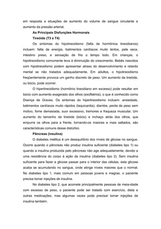 em resposta a situações de aumento do volume de sangue circulante e
aumento da pressão arterial.
      As Principais Disfunções Hormonais
      Tireóide (T3 e T4)
      Os sintomas do hipotireoidismo (falta de hormônios tireoidianos)
incluem: falta de energia, batimentos cardíacos muito lentos, pele seca,
intestino preso, e sensação de frio o tempo todo. Em crianças, o
hipotireoidismo comumente leva à diminuição do crescimento. Bebês nascidos
com hipotireoidismo podem apresentar atraso do desenvolvimento e retardo
mental se não tratados adequadamente. Em adultos, o hipotireoidismo
freqüentemente provoca um ganho discreto de peso. Um aumento da tireóide,
ou bócio, pode ocorrer.
      O hipertireoidismo (hormônio tireoidiano em excesso) pode resultar em
bócio com aumento exagerado dos olhos (exoftalmia), o que é conhecido como
Doença de Graves. Os sintomas do hipertireoidismo incluem: ansiedade,
batimentos cardíacos muito rápidos (taquicardia), diarréia, perda de peso sem
motivo, fome demasiada, suor excessivo, tremores e fraqueza muscular. Um
aumento do tamanho da tireóide (bócio) e inchaço atrás dos olhos, que
empurra os olhos para a frente, tornando-os maiores e mais saltados, são
características comuns desse distúrbio.
      Pâncreas (insulina)
      O diabetes mellitus é um desequilíbrio dos níveis de glicose no sangue.
Ocorre quando o pâncreas não produz insulina suficiente (diabetes tipo 1) ou
quando a insulina produzida pelo pâncreas não age adequadamente, devido a
uma resistência do corpo à ação da insulina (diabetes tipo 2). Sem insulina
suficiente para fazer a glicose passar para o interior das células, esta glicose
acaba se acumulando no sangue, onde atinge níveis maiores que o normal.
No diabetes tipo 1, mais comum em pessoas jovens e magras, o paciente
precisa tomar injeções de insulina.
      No diabetes tipo 2, que acomete principalmente pessoas de meia-idade
com excesso de peso, o paciente pode ser tratado com exercício, dieta e
outras medicações, mas algumas vezes pode precisar tomar injeções de
insulina também.
 