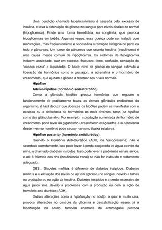 Uma condição chamada hiperinsulinismo é causada pelo excesso de
insulina, e leva à diminuição da glicose no sangue para níveis abaixo do normal
(hipoglicemia). Existe uma forma hereditária, ou congênita, que provoca
hipoglicemias em bebês. Algumas vezes, essa doença pode ser tratada com
medicações, mas freqüentemente é necessária a remoção cirúrgica de parte ou
todo o pâncreas. Um tumor do pâncreas que secreta insulina (insulinoma) é
uma causa menos comum de hipoglicemia. Os sintomas da hipoglicemia
incluem: ansiedade, suor em excesso, fraqueza, fome, confusão, sensação de
“cabeça vazia” e taquicardia. O baixo nível de glicose no sangue estimula a
liberação de hormônios como o glucagon, a adrenalina e o hormônio de
crescimento, que ajudam a glicose a retornar aos níveis normais.
      Hipófise
      Adeno-hipófise (hormônio somatotrófico)
      Como     a   glândula   hipófise   produz   hormônios    que   regulam    o
funcionamento de praticamente todas as demais glândulas endócrinas do
organismo, é fácil deduzir que doenças da hipófise podem se manifestar com o
excesso ou a deficiência de hormônios os mais diversos, tanto da hipófise
como das glândulas-alvo. Por exemplo: a produção aumentada de hormônio de
crescimento pode levar ao gigantismo (crescimento exagerado), e a deficiência
desse mesmo hormônio pode causar nanismo (baixa estatura).
      Hipófise posterior (hormônio antidiurético)
      Quando o Hormônio Anti-Diurético (ADH, ou Vasopressina) não é
secretado corretamente, isso pode levar à perda exagerada de água através da
urina, o chamado diabetes insípidos. Isso pode levar a problemas renais sérios,
e até à falência dos rins (insuficiência renal) se não for instituído o tratamento
adequado.
      OBS.: Diabetes mellitus é diferente de diabetes insípidos. Diabetes
mellitus é a elevação dos níveis de açúcar (glicose) no sangue, devido a falhas
na produção ou na ação da insulina. Diabetes insípidos é a perda excessiva de
água pelos rins, devido a problemas com a produção ou com a ação do
hormônio anti-diurético (ADH).
      Outras alterações como a hipofunção no adulto, a qual é muito rara,
provoca alterações no controle da glicemia e descalcificação óssea, já a
hiperfunção   no    adulto,   também     chamada     de   acromegalia    provoca
 