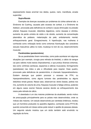 espessamento ósseo anormal nos dedos, queixo, nariz, mandíbula, arcada
superciliar.
       Supra-Renais
       Exemplos de doenças causadas por problemas do córtex adrenal são: a
Síndrome de Cushing, causada pelo excesso de cortisol, e a Síndrome de
Addison, provocada pela deficiência do cortisol e causa diminuição na pressão
arterial, fraqueza muscular, distúrbios digestivos, como náuseas e vômitos,
aumento da perda urinária de sódio e de cloreto, aumento da concentração
plasmática     de   potássio,    melanização   da   pele,   embotamento   mental,
enfraquecimento geral. Emagrecimento. A hiperfunção, nas mulheres é
conhecida como virilização tendo como sintomas Acentuação dos caracteres
sexuais masculinos: pêlos no rosto, mudança no tom de voz, desenvolvimento
muscular.
       Paratireóides (paratormônio)
       Se as paratireóides forem removidas, como pode acontecer em algumas
situações (por exemplo, cirurgia para retirada da tireóide), o cálcio do sangue
cai para valores muito baixos (hipocalcemia), o que produz diversos sintomas,
tais como: arritmias cardíacas, espasmos e cãibras musculares, formigamento
(parestesias) nas mãos e pés e dificuldade para respirar. Esse quadro,
provocado pela deficiência de paratormônio, é chamado hipoparatireoidismo.
Existem     doenças    que      podem   provocar    o   excesso   de   PTH,   ou
hiperparatireoidismo, como alguns tumores das paratireóides ou alguns
distúrbios renais graves. Nesse caso, observam-se: dores ósseas, pedras nos
rins, aumento do volume de urina, fraqueza muscular e fadiga crônica, podendo
em alguns casos ocorrer fraturas severas devido ao enfraquecimento dos
ossos pela retirada de cálcio.
       A obesidade é um dos maiores problemas da atualidade, sendo motivo
de preocupação principalmente para os países mais desenvolvidos, onde os
índices são maiores. Um estudo desenvolvido por cientistas britânicos, revelou
que um hormônio produzido no aparelho digestivo, conhecido como PYY3-36,
quando consumido em doses extras pode reduzir o apetite de pessoas obesas.
Um segundo estudo mostrou que um ácido também está envolvido na
regulação da fome.
 