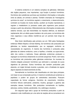 O sistema endócrino é um sistema complexo de glândulas. Glândulas
são órgãos pequenos, mas importantes, cuja função é produzir hormônios.
Hormônios são substâncias químicas que transferem informações e instruções
entre as células, em animais e plantas. Também chamados de "mensageiros
químicos do corpo", os hormônios regulam o crescimento, o desenvolvimento,
controlam as funções de muitos tecidos, auxiliam as funções reprodutivas, e
regulam o metabolismo (o processo usado pelo organismo para produzir
energia a partir dos alimentos). Diferentemente das informações enviadas pelo
sistema nervoso, que são transmitidas via impulsos elétricos, se deslocam
rapidamente, têm um efeito quase imediato e de curto prazo, os hormônios são
mais vagarosos e seus efeitos mantêm-se por um período mais longo de
tempo.
      Eles foram identificados pela primeira vez em 1902 pelos fisiologistas
britânicos William Bayliss e Ernest Starling. Os hormônios são produzidos por
glândulas ou tecidos especializados, que os segregam conforme as
necessidades do organismo. A maioria dos hormônios é produzida pelas
glândulas do sistema endócrino, como a hipófise, a tireóide, as supra-renais,
além dos ovários e testículos. Essas glândulas endócrinas produzem e
segregam os hormônios diretamente na corrente sangüínea. Porém, nem todos
os hormônios são produzidos pelas glândulas endócrinas. As mucosas do
intestino delgado produzem hormônios que estimulam a secreção de sucos
digestivos do pâncreas. Outros hormônios são também produzidos pela
placenta, um órgão formado durante a gravidez, com a finalidade de regular
alguns aspectos do desenvolvimento do feto.
      Normalmente os hormônios são classificados em dois tipos principais,
com base na sua composição química. A maioria é constituída por proteínas ou
peptídeos e podem ter grupos de carboidratos associados. Possuem
capacidade de formar antígenos. Hormônio de crescimento, tirotrofina,
hormônio folículo estimulante, prolactina, insulina, glucagon e gastrina são
exemplos desses hormônios. São produzidos normalmente na hipófise,
pâncreas, ovários, tireóide, paratireóide, rins, estômago e duodeno.
      Em segundo lugar está o grupo de hormônios produzidos a partir do
colesterol e são modificados por uma série de reações até se converterem em
 