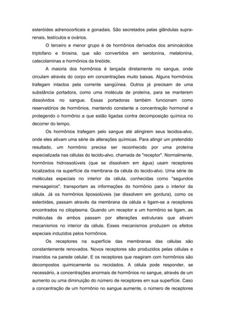 esteróides adrenocorticais e gonadais. São secretados pelas glândulas supra-
renais, testículos e ovários.
       O terceiro e menor grupo é de hormônios derivados dos aminoácidos
triptofano e tirosina, que são convertidos em serotonina, melatonina,
catecolaminas e hormônios da tireóide.
       A maioria dos hormônios é lançada diretamente no sangue, onde
circulam através do corpo em concentrações muito baixas. Alguns hormônios
trafegam intactos pela corrente sangüínea. Outros já precisam de uma
substância portadora, como uma molécula de proteína, para se manterem
dissolvidos   no   sangue.      Essas     portadoras   também     funcionam    como
reservatórios de hormônios, mantendo constante a concentração hormonal e
protegendo o hormônio a que estão ligadas contra decomposição química no
decorrer do tempo.
       Os hormônios trafegam pelo sangue até atingirem seus tecidos-alvo,
onde eles ativam uma série de alterações químicas. Para atingir um pretendido
resultado,    um   hormônio     precisa    ser   reconhecido    por   uma   proteína
especializada nas células do tecido-alvo, chamada de "receptor". Normalmente,
hormônios hidrossolúveis (que se dissolvem em água) usam receptores
localizados na superfície da membrana da célula do tecido-alvo. Uma série de
moléculas especiais no interior da célula, conhecidas como "segundos
mensageiros", transportam as informações do hormônio para o interior da
célula. Já os hormônios lipossolúveis (se dissolvem em gordura), como os
esteróides, passam através da membrana da célula e ligam-se a receptores
encontrados no citoplasma. Quando um receptor e um hormônio se ligam, as
moléculas de ambos passam por alterações estruturais que                      ativam
mecanismos no interior da célula. Esses mecanismos produzem os efeitos
especiais induzidos pelos hormônios.
       Os receptores na superfície das membranas das células são
constantemente renovados. Novos receptores são produzidos pelas células e
inseridos na parede celular. E os receptores que reagiram com hormônios são
decompostos quimicamente ou reciclados. A célula pode responder, se
necessário, a concentrações anormais de hormônios no sangue, através de um
aumento ou uma diminuição do número de receptores em sua superfície. Caso
a concentração de um hormônio no sangue aumente, o número de receptores
 