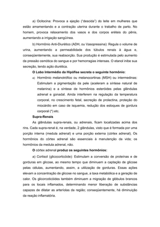 a) Ocitocina: Provoca a ejeção (“descida”) do leite em mulheres que
estão amamentando e a contração uterina durante o trabalho de parto. No
homem, provoca relaxamento dos vasos e dos corpos eréteis do pênis,
aumentando a irrigação sangüínea.
      b) Hormônio Anti-Diurético (ADH, ou Vasopressina): Regula o volume de
urina, aumentando a permeabilidade dos túbulos renais à água e,
conseqüentemente, sua reabsorção. Sua produção é estimulada pelo aumento
da pressão osmótica do sangue e por hemorragias intensas. O etanol inibe sua
secreção, tendo ação diurética.
      O Lobo Intermédio da Hipófise secreta o seguinte hormônio:
      a) Hormônio melanotrófico ou melanocortinas (MSH) ou intermedinas:

          Estimulam a pigmentação da pele (aceleram a síntese natural de
          melanina) e a síntese de hormônios esteróides pelas glândulas
          adrenal e gonadal. Ainda interferem na regulação da temperatura
          corporal, no crescimento fetal, secreção de prolactina, proteção do
          miocárdio em caso de isquemia, redução dos estoques de gordura
          corporal (*) etc.
      Supra-Renais
      As glândulas supra-renais, ou adrenais, ficam localizadas acima dos
rins. Cada supra-renal é, na verdade, 2 glândulas, visto que é formada por uma
porção interna (medula adrenal) e uma porção externa (córtex adrenal). Os
hormônios do córtex adrenal são essenciais à manutenção da vida; os
hormônios da medula adrenal, não.
      O córtex adrenal produz os seguintes hormônios:
      a) Cortisol (glicocorticóide): Estimulam a conversão de proteínas e de
gorduras em glicose, ao mesmo tempo que diminuem a captação de glicose
pelas células, aumentando, assim, a utilização de gorduras. Essas ações
elevam a concentração de glicose no sangue, a taxa metabólica e a geração de
calor. Os glicorcoticóides também diminuem a migração de glóbulos brancos
para os locais inflamados, determinando menor liberação de substâncias
capazes de dilatar as arteríolas da região; conseqüentemente, há diminuição
da reação inflamatória.
 