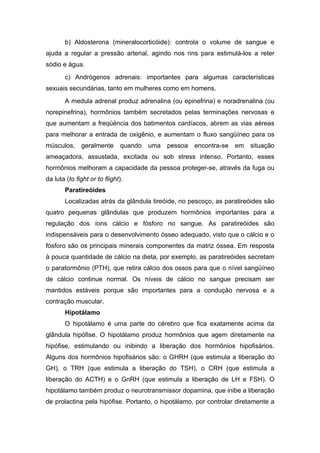 b) Aldosterona (mineralocorticóide): controla o volume de sangue e
ajuda a regular a pressão arterial, agindo nos rins para estimulá-los a reter
sódio e água.
       c) Andrógenos adrenais: importantes para algumas características
sexuais secundárias, tanto em mulheres como em homens.
       A medula adrenal produz adrenalina (ou epinefrina) e noradrenalina (ou
norepinefrina), hormônios também secretados pelas terminações nervosas e
que aumentam a freqüëncia dos batimentos cardíacos, abrem as vias aéreas
para melhorar a entrada de oxigênio, e aumentam o fluxo sangüíneo para os
músculos, geralmente          quando   uma   pessoa   encontra-se   em   situação
ameaçadora, assustada, excitada ou sob stress intenso. Portanto, esses
hormônios melhoram a capacidade da pessoa proteger-se, através da fuga ou
da luta (to fight or to flight).
       Paratireóides
       Localizadas atrás da glândula tireóide, no pescoço, as paratireóides são
quatro pequenas glândulas que produzem hormônios importantes para a
regulação dos íons cálcio e fósforo no sangue. As paratireóides são
indispensáveis para o desenvolvimento ósseo adequado, visto que o cálcio e o
fósforo são os principais minerais componentes da matriz óssea. Em resposta
à pouca quantidade de cálcio na dieta, por exemplo, as paratireóides secretam
o paratormônio (PTH), que retira cálcio dos ossos para que o nível sangüíneo
de cálcio continue normal. Os níveis de cálcio no sangue precisam ser
mantidos estáveis porque são importantes para a condução nervosa e a
contração muscular.
       Hipotálamo
       O hipotálamo é uma parte do cérebro que fica exatamente acima da
glândula hipófise. O hipotálamo produz hormônios que agem diretamente na
hipófise, estimulando ou inibindo a liberação dos hormônios hipofisários.
Alguns dos hormônios hipofisários são: o GHRH (que estimula a liberação do
GH), o TRH (que estimula a liberação do TSH), o CRH (que estimula a
liberação do ACTH) e o GnRH (que estimula a liberação de LH e FSH). O
hipotálamo também produz o neurotransmissor dopamina, que inibe a liberação
de prolactina pela hipófise. Portanto, o hipotálamo, por controlar diretamente a
 