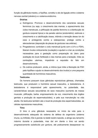 função da glândula-mestra, a hipófise, constitui o elo de ligação entre o sistema
nervoso central (cérebro) e o sistema endócrino.
      Ovários
      a) Estrógenos: Promove o desenvolvimento dos caracteres sexuais

          femininos (ou seja, o crescimento das mamas, o aparecimento dos
          ciclos menstruais, a pilificação de padrão feminino e a distribuição de
          gordura corporal típica) e da parede uterina (endométrio); estimula o
          crescimento e a calcificação óssea, inibindo a remoção desse íon do
          osso e protegendo contra a osteoporose; protege contra a
          aterosclerose (deposição de placas de gorduras nas artérias).
      b) Progesterona: controlam o ciclo menstrual (junto com o LH e o FSH),

          liberam óvulos ciclicamente (ovulação) e ajudam a criar as condições
          necessárias para a gestação como preparação do útero para
          aceitação do óvulo fertilizado e das mamas para a lactação. Inibe as
          contrações    uterinas,    impedindo     a   expulsão     do   feto   em
          desenvolvimento.
      c) Os ovários produzem, ainda, a inibina (que inibe a liberação de FSH

          pela hipófise e ajuda no desenvolvimento dos óvulos) e uma pequena
          quantidade de hormônios masculinos.
      Testículos
      Os homens possuem duas glândulas reprodutivas gêmeas, chamadas
testículos, que produzem o hormônio sexual masculino, a testosterona. A
testosterona   é   responsável      pelo   aparecimento,   na     puberdade,    das
características sexuais secundárias do sexo masculino (aumento de massa
muscular, pilificação, barba, engrossamento da voz, crescimento dos órgãos
genitais e produção de espermatozóides), e pela sua manutenção na vida
adulta. Os testículos também são o local de produção dos espermatozóides, as
células reprodutoras masculinas.
      Timo
      O timo é uma glândula necessária no início da vida para o
desenvolvimento adequado do sistema de defesa do organismo (sistema
imune, ou linfóide). Ele é grande no bebê recém-nascido, e atinge seu tamanho
máximo durante a puberdade, mas daí em diante o timo vai sendo
progressivamente substituído por gordura, até praticamente desaparecer na
 