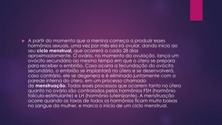  A partir do momento que a menina começa a produzir esses 
hormônios sexuais, uma vez por mês ela irá ovular, dando início ao 
seu ciclo menstrual, que ocorrerá a cada 28 dias 
aproximadamente. O ovário, no momento da ovulação, lança um 
ovócito secundário ao mesmo tempo em que o útero se prepara 
para receber o embrião. Caso ocorra a fecundação do ovócito 
secundário, o embrião se implantará no útero e se desenvolverá, 
caso contrário, ele se degenera e é eliminado juntamente com a 
parede interna do útero, em um processo chamado 
de menstruação. Todos esses processos que ocorrem tanto no útero 
quanto no ovário são controlados pelos hormônios FSH (hormônio 
folículo-estimulante) e LH (hormônio luteinizante). A menstruação 
ocorre quando as taxas de todos os hormônios ficam muito baixas 
no sangue da mulher, e marca o início de um ciclo menstrual. 
 