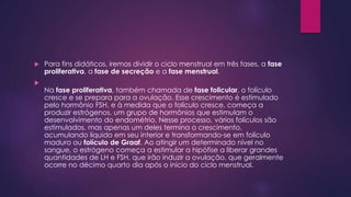  Para fins didáticos, iremos dividir o ciclo menstrual em três fases, a fase 
proliferativa, a fase de secreção e a fase menstrual. 
 
Na fase proliferativa, também chamada de fase folicular, o folículo 
cresce e se prepara para a ovulação. Esse crescimento é estimulado 
pelo hormônio FSH, e à medida que o folículo cresce, começa a 
produzir estrógenos, um grupo de hormônios que estimulam o 
desenvolvimento do endométrio. Nesse processo, vários folículos são 
estimulados, mas apenas um deles termina o crescimento, 
acumulando líquido em seu interior e transformando-se em folículo 
maduro ou folículo de Graaf. Ao atingir um determinado nível no 
sangue, o estrógeno começa a estimular a hipófise a liberar grandes 
quantidades de LH e FSH, que irão induzir a ovulação, que geralmente 
ocorre no décimo quarto dia após o início do ciclo menstrual. 
 