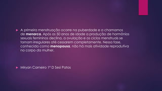  A primeira menstruação ocorre na puberdade e a chamamos 
de menarca. Após os 50 anos de idade a produção de hormônios 
sexuais femininos declina, a ovulação e os ciclos menstruais se 
tornam irregulares até cessarem completamente. Nessa fase, 
conhecida como menopausa, não há mais atividade reprodutiva 
no corpo da mulher. 
 Miryan Carneiro 1º D Sesi Patos 
 