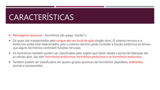 CARACTERÍSTICAS
 Mensageiros químicos - hormônios (do grego “excitar”);
 Os quais são transportados pelo sangue até seu local de ação (órgão-alvo). O sistema nervoso e o
endócrino estão inter-relacionados, pois o sistema nervoso pode controlar a função endócrina ao tempo
que alguns hormônios controlam funções nervosas;
 Os hormônios também podem ser classificados pelo trajeto que fazem desde o ponto de liberação até
as células-alvo, são eles: hormônios endócrinos, hormônios parácrinos e os hormônios autócrinos.
 Também podem ser classificados em quatro grupos químicos de hormônios: peptídeos, esteróides,
aminas e eicosanoides.
 