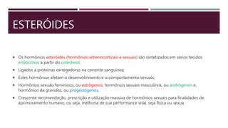 ESTERÓIDES
 Os hormônios esteróides (hormônios adrenocorticais e sexuais) são sintetizados em vários tecidos
endócrinos a partir do colesterol;
 Ligados a proteínas carregadoras na corrente sanguínea;
 Estes hormônios afetam o desenvolvimento e o comportamento sexuais;
 Hormônios sexuais femininos, ou estrógenos; hormônios sexuais masculinos, ou andrógenos e,
hormônios da gravidez, ou progestógenos.
 Crescente recomendação, prescrição e utilização massiva de hormônios sexuais para finalidades de
aprimoramento humano, ou seja, melhoria de sua performance vital, seja física ou sexua
 