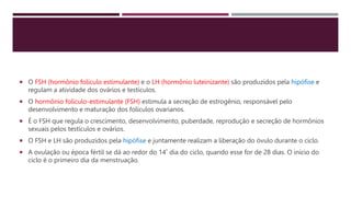  O FSH (hormônio folículo estimulante) e o LH (hormônio luteinizante) são produzidos pela hipófise e
regulam a atividade dos ovários e testículos.
 O hormônio folículo-estimulante (FSH) estimula a secreção de estrogênio, responsável pelo
desenvolvimento e maturação dos folículos ovarianos.
 É o FSH que regula o crescimento, desenvolvimento, puberdade, reprodução e secreção de hormônios
sexuais pelos testículos e ovários.
 O FSH e LH são produzidos pela hipófise e juntamente realizam a liberação do óvulo durante o ciclo.
 A ovulação ou época fértil se dá ao redor do 14˚ dia do ciclo, quando esse for de 28 dias. O início do
ciclo é o primeiro dia da menstruação.
 