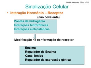 Nereide Magalhães, DBioq, UFPE


          Sinalização Celular
• Interação Hormônio – Receptor
                    (não covalente)
   Pontes de hidrogênio
   Interações hidrofóbicas
   Interações eletrostáticas


  – Modificação na conformação do receptor

          Enzima
          Regulador de Enzima
          Canal iônico
          Regulador da expressão gênica
 