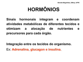 Nereide Magalhães, DBioq, UFPE




             HORMÔNIOS
Sinais hormonais integram e coordenam
atividades metabólicas de diferentes tecidos e
otimizam a alocação de nutrientes e
precursores para cada órgão.


Integração entre os tecidos do organismo.
Ex: Adrenalina, glucagon e insulina.
 