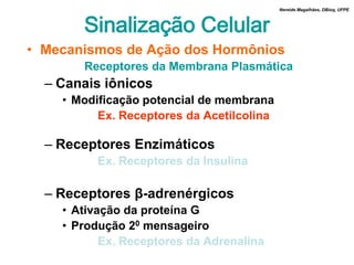 Nereide Magalhães, DBioq, UFPE



       Sinalização Celular
• Mecanismos de Ação dos Hormônios
       Receptores da Membrana Plasmática
  – Canais iônicos
    • Modificação potencial de membrana
          Ex. Receptores da Acetilcolina

  – Receptores Enzimáticos
          Ex. Receptores da Insulina

  – Receptores β-adrenérgicos
    • Ativação da proteína G
    • Produção 20 mensageiro
           Ex. Receptores da Adrenalina
 