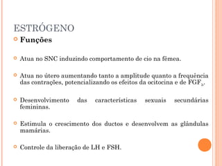 ESTRÓGENO
 Funções
 Atua no SNC induzindo comportamento de cio na fêmea.
 Atua no útero aumentando tanto a amplitude quanto a frequência
das contrações, potencializando os efeitos da ocitocina e de FGF2α.
 Desenvolvimento das características sexuais secundárias
femininas.
 Estimula o crescimento dos ductos e desenvolvem as glândulas
mamárias.
 Controle da liberação de LH e FSH.
 