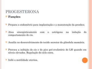 PROGESTERONA
 Funções
 Prepara o endométrio para implantação e a manutenção da prenhez.
 Atua sinergisticamente com o estrógeno na indução do
comportamento de cio.
 Auxilia no desenvolvimento do tecido secretor da glândula mamária.
 Provoca a inibição do cio e do pico pré-ovulatório do LH quando em
níveis elevados. Regulação do ciclo estra.
 Inibi a motilidade uterina.
 