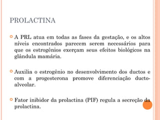 PROLACTINA
 A PRL atua em todas as fases da gestação, e os altos
níveis encontrados parecem serem necessários para
que os estrogênios exerçam seus efeitos biológicos na
glândula mamária.
 Auxilia o estrogênio no desenvolvimento dos ductos e
com a progesterona promove diferenciação ducto-
alveolar.
 Fator inibidor da prolactina (PIF) regula a secreção da
prolactina.
 