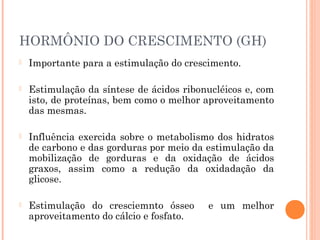 HORMÔNIO DO CRESCIMENTO (GH)
 Importante para a estimulação do crescimento.
 Estimulação da síntese de ácidos ribonucléicos e, com
isto, de proteínas, bem como o melhor aproveitamento
das mesmas.
 Influência exercida sobre o metabolismo dos hidratos
de carbono e das gorduras por meio da estimulação da
mobilização de gorduras e da oxidação de ácidos
graxos, assim como a redução da oxidadação da
glicose.
 Estimulação do cresciemnto ósseo e um melhor
aproveitamento do cálcio e fosfato.
 