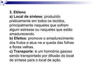 3. Etileno a) Local de síntese : produzido praticamente em todos os tecidos, principalmente naqueles que sofrem algum estresse ou naqueles que estão amadurecendo. b) Efeitos : promove o amadurecimento dos frutos e atua na a queda das folhas e flores velhas. c) Transporte : é um hormônio gasoso sendo transportado por difusão do local de síntese para o local de ação. 