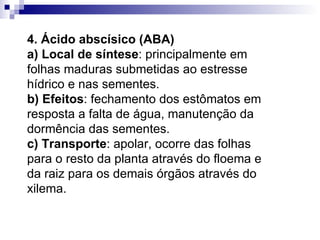 4. Ácido abscísico (ABA) a) Local de síntese : principalmente em folhas maduras submetidas ao estresse hídrico e nas sementes. b) Efeitos : fechamento dos estômatos em resposta a falta de água, manutenção da dormência das sementes. c) Transporte : apolar, ocorre das folhas para o resto da planta através do floema e da raiz para os demais órgãos através do xilema. 