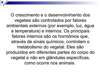 O crescimento e o desenvolvimento dos vegetais são controlados por fatores ambientais externos (por exemplo, luz, água e temperatura) e internos. Os principais fatores internos são os hormônios que, através de sinais químicos, controlam o metabolismo do vegetal. Eles são produzidos em diferentes partes do corpo do vegetal e não em glândulas específicas, como ocorre nos animais .  