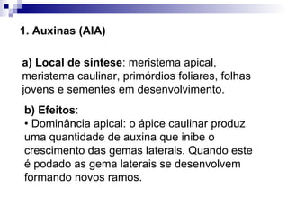 1. Auxinas (AIA) a) Local de síntese : meristema apical, meristema caulinar, primórdios foliares, folhas jovens e sementes em desenvolvimento. b) Efeitos :  • Dominância apical: o ápice caulinar produz uma quantidade de auxina que inibe o crescimento das gemas laterais. Quando este é podado as gema laterais se desenvolvem formando novos ramos. 