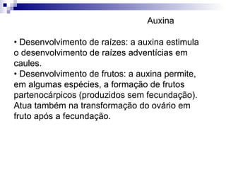•  Desenvolvimento de raízes: a auxina estimula o desenvolvimento de raízes adventícias em caules. • Desenvolvimento de frutos: a auxina permite, em algumas espécies, a formação de frutos partenocárpicos (produzidos sem fecundação). Atua também na transformação do ovário em fruto após a fecundação. Auxina 
