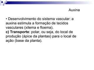 •  Desenvolvimento do sistema vascular: a auxina estimula a formação de tecidos vasculares (xilema e floema). c) Transporte : polar, ou seja, do local de produção (ápice da plantas) para o local de ação (base da planta).  Auxina 