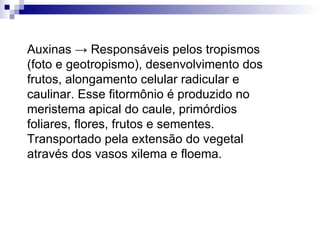Auxinas -> Responsáveis pelos tropismos (foto e geotropismo), desenvolvimento dos frutos, alongamento celular radicular e caulinar. Esse fitormônio é produzido no meristema apical do caule, primórdios foliares, flores, frutos e sementes. Transportado pela extensão do vegetal através dos vasos xilema e floema.  