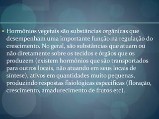  Hormônios vegetais são substâncias orgânicas que
desempenham uma importante função na regulação do
crescimento. No geral, são substâncias que atuam ou
não diretamente sobre os tecidos e órgãos que os
produzem (existem hormônios que são transportados
para outros locais, não atuando em seus locais de
síntese), ativos em quantidades muito pequenas,
produzindo respostas fisiológicas especificas (floração,
crescimento, amadurecimento de frutos etc).
 