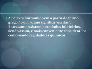  A palavra hormônio vem a partir do termo
grego horman, que significa "excitar".
Entretanto, existem hormônios inibitórios.
Sendo assim, é mais conveniente considerá-los
como sendo reguladores químicos
 