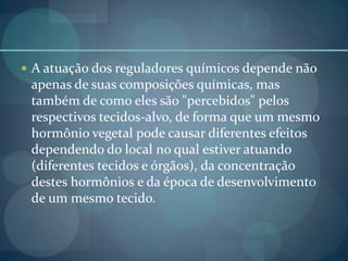  A atuação dos reguladores químicos depende não
apenas de suas composições químicas, mas
também de como eles são "percebidos" pelos
respectivos tecidos-alvo, de forma que um mesmo
hormônio vegetal pode causar diferentes efeitos
dependendo do local no qual estiver atuando
(diferentes tecidos e órgãos), da concentração
destes hormônios e da época de desenvolvimento
de um mesmo tecido.
 