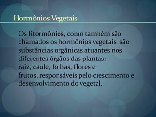 HormôniosVegetais
Os fitormônios, como também são
chamados os hormônios vegetais, são
substâncias orgânicas atuantes nos
diferentes órgãos das plantas:
raiz, caule, folhas, flores e
frutos, responsáveis pelo crescimento e
desenvolvimento do vegetal.
 
