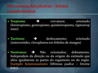 Movimentodasplantas– leitura
complementar
 Tropismo  curvatura; orientado
(fototropismo, geotropismo, quimiotropismo, tigmotrop
ismo)
 Tactismo  deslocamento; orientado
(anterozóides, cloroplastos em folíolos de musgos)
 Nastismos  Não orientados; dobramento.
Independem da direção ou da origem do estímulo que
afeta igualmente as partes do organismo ou do órgão.
Exemplo Seismonastismo (Mimosa pudica – Dorme
João).
 