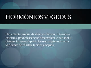 HORMÔNIOS VEGETAIS
Uma planta precisa de diversos fatores, internos e
externos, para crescer e se desenvolver, e isto inclui
diferenciar-se e adquirir formas, originando uma
variedade de células, tecidos e órgãos.
 
