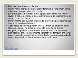 Auxinas
 Principal hormônio das plantas
 Promovem o alongamento celular diferencial e funcionam como
reguladores do crescimento vegetal
 São sintetizados nos meristemas apicais caulinares, nas folhas
jovens e nas sementes em desenvolvimento e se espalham até as
outras zonas da planta.
 O movimento das auxinas é realizado através do parênquima que
rodeia os vasos condutores.
 Altas doses de auxinas podem levar a síntese de etileno e causa
efeitos negativos no crescimento e até a morte do tecido.
 Em geral, as plantas tratadas com auxinas mostram respostas
significativas em seu crescimento vegetativo e também em certos
processos onde se observam efeitos diretos, como na reprodução
sexual, no amadurecimento e crescimento do fruto.
 