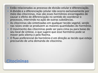 Citocininas
 Estão relacionadas as processo de divisão celular e diferenciação.
 A divisão e a diferenciação celular não ocorre exclusivamente por
meio das citocininas, mas são esses hormônios encarregados de
causar o efeito de diferenciação no sentido de coordenar o
processos, intervindo na ação de outras substâncias.
 As citocininas são sintetizadas em qualquer tecido vegetal, sendo
nas raízes onde se produzem as maiores quantidades do hormônio.
 O movimento das citocininas pode ser para cima ou para baixo do
seu local de síntese, o que sugere que esse hormônio pode se
mover pelo xilema e pelo floema.
 O fluxo preferencial do hormônio é em direção as tecido que esteja
precisando de uma demanda de citocinina.
 