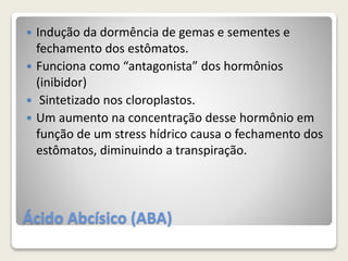 Ácido Abcísico (ABA)
 Indução da dormência de gemas e sementes e
fechamento dos estômatos.
 Funciona como “antagonista” dos hormônios
(inibidor)
 Sintetizado nos cloroplastos.
 Um aumento na concentração desse hormônio em
função de um stress hídrico causa o fechamento dos
estômatos, diminuindo a transpiração.
 