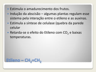 Etileno – CH2=CH2
 Estimula o amadurecimento dos frutos.
 Indução da abscisão – algumas plantas regulam esse
sistema pela interação entre o etileno e as auxinas.
 Estimula a síntese de celulase (quebra da parede
celular
 Retarda-se o efeito do Etileno com CO2 e baixas
temperaturas.
 